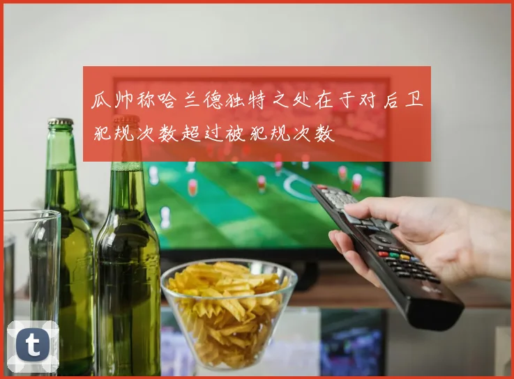 瓜帅称哈兰德独特之处在于对后卫犯规次数超过被犯规次数