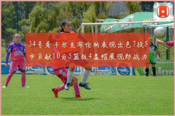 34号秀卡尔克布伦纳表现出色7投5中贡献10分5篮板4盖帽展现即战力