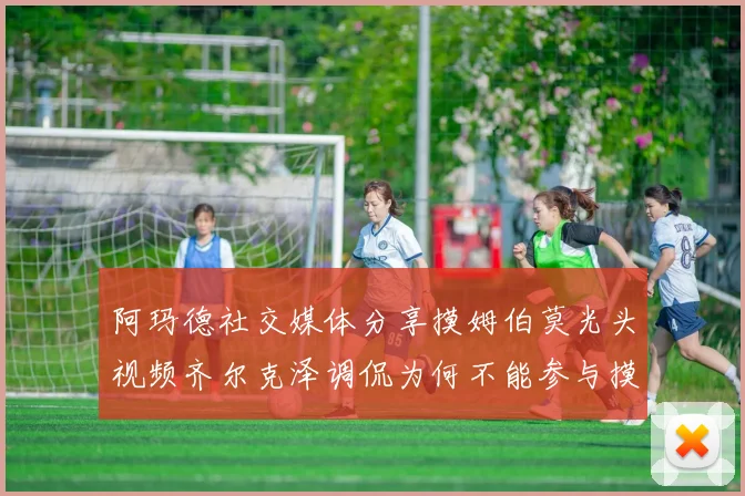 阿玛德社交媒体分享摸姆伯莫光头视频齐尔克泽调侃为何不能参与摸头活动