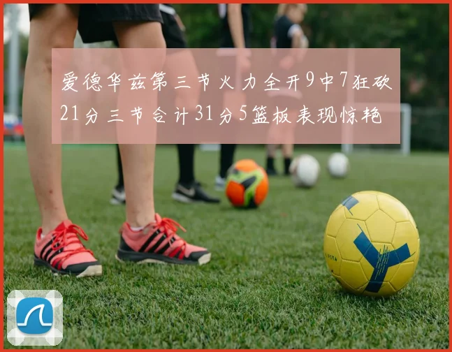 爱德华兹第三节火力全开9中7狂砍21分三节合计31分5篮板表现惊艳