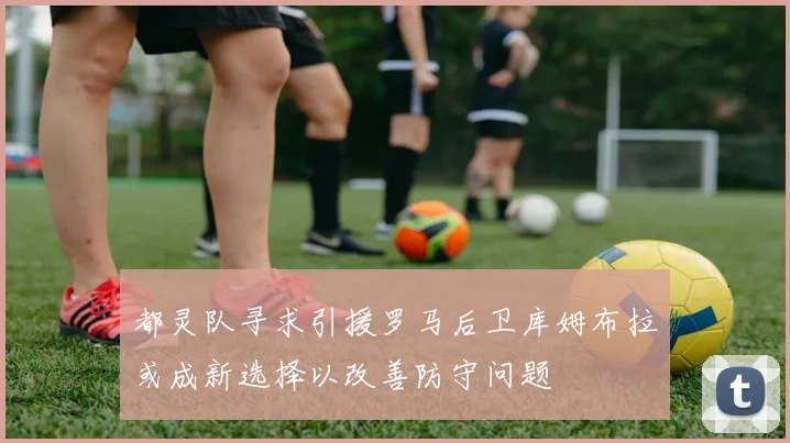 都灵队寻求引援罗马后卫库姆布拉或成新选择以改善防守问题